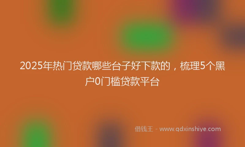 2025年热门贷款哪些台子好下款的，梳理5个黑户0门槛贷款平台