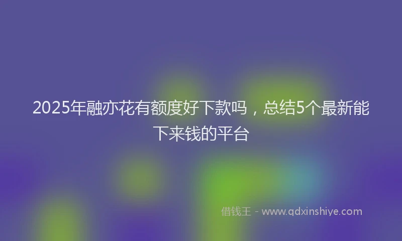 2025年融亦花有额度好下款吗，总结5个最新能下来钱的平台
