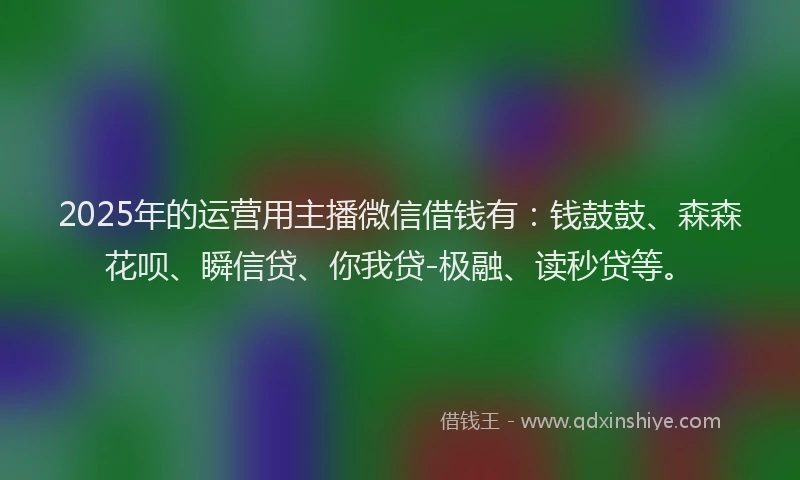 2025年的运营用主播微信借钱有：钱鼓鼓、森森花呗、瞬信贷、你我贷-极融、读秒贷等。