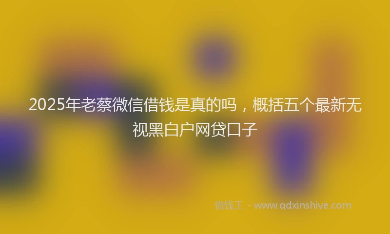2025年老蔡微信借钱是真的吗，概括五个最新无视黑白户网贷口子