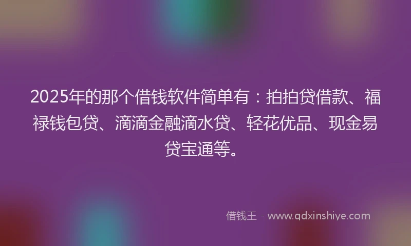 2025年的那个借钱软件简单有：拍拍贷借款、福禄钱包贷、滴滴金融滴水贷、轻花优品、现金易贷宝通等。