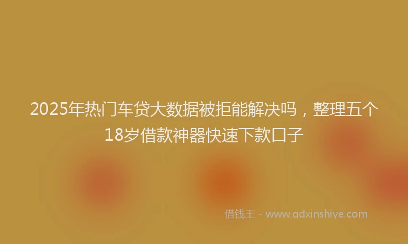 2025年热门车贷大数据被拒能解决吗，整理五个18岁借款神器快速下款口子