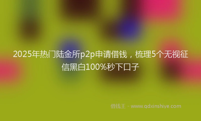 2025年热门陆金所p2p申请借钱，梳理5个无视征信黑白100%秒下口子