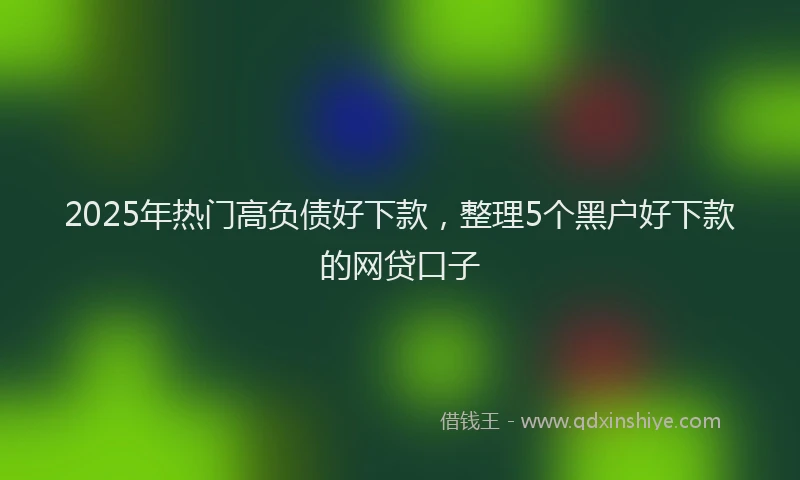2025年热门高负债好下款，整理5个黑户好下款的网贷口子