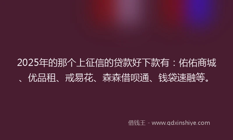 2025年的那个上征信的贷款好下款有：佑佑商城、优品租、戒易花、森森借呗通、钱袋速融等。