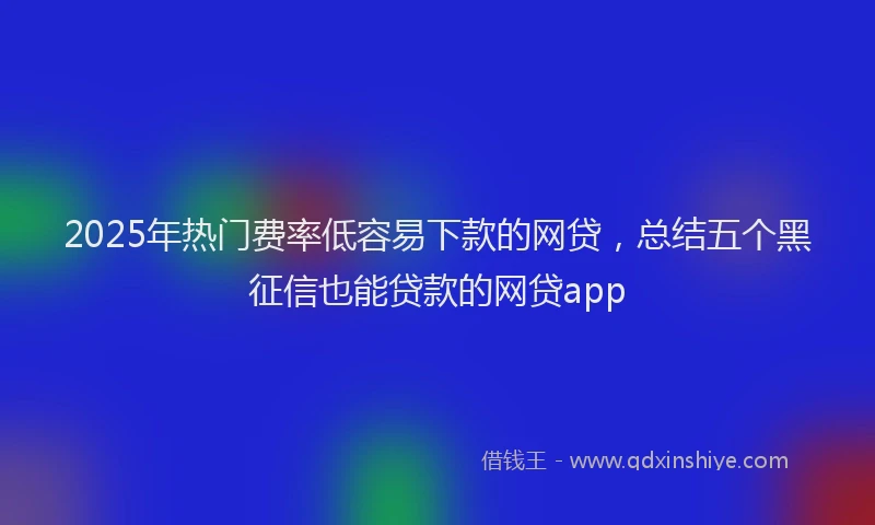 2025年热门费率低容易下款的网贷，总结五个黑征信也能贷款的网贷app