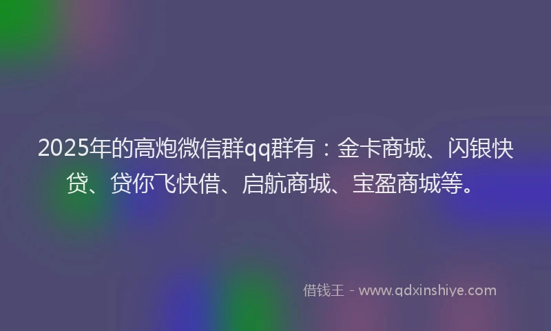 2025年的高炮微信群qq群有：金卡商城、闪银快贷、贷你飞快借、启航商城、宝盈商城等。