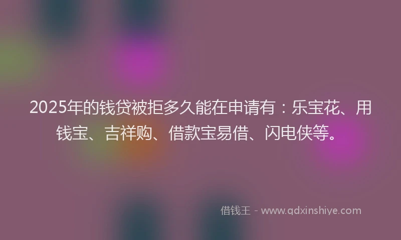 2025年的钱贷被拒多久能在申请有：乐宝花、用钱宝、吉祥购、借款宝易借、闪电侠等。