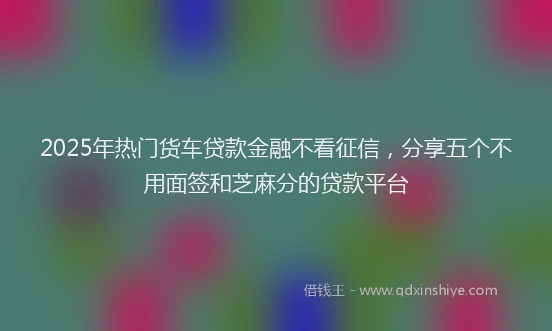 2025年热门货车贷款金融不看征信，分享五个不用面签和芝麻分的贷款平台