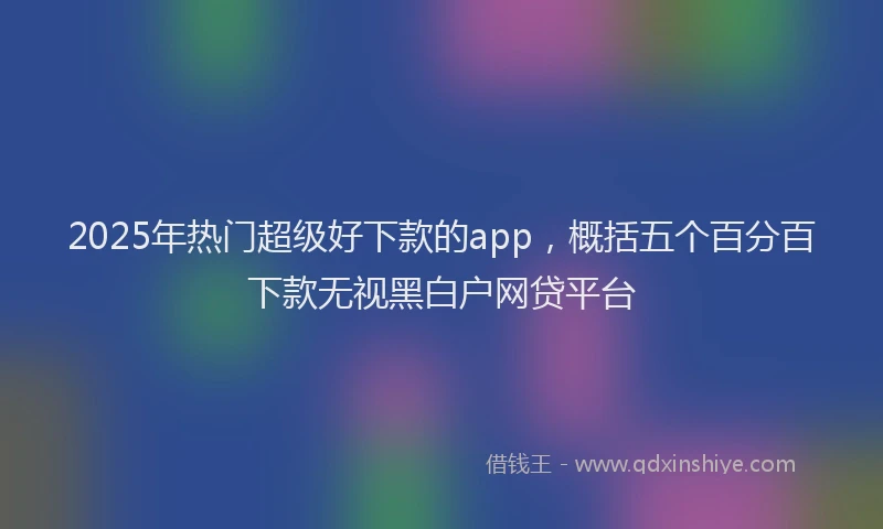 2025年热门超级好下款的app，概括五个百分百下款无视黑白户网贷平台