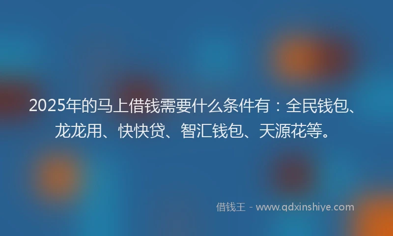 2025年的马上借钱需要什么条件有：全民钱包、龙龙用、快快贷、智汇钱包、天源花等。