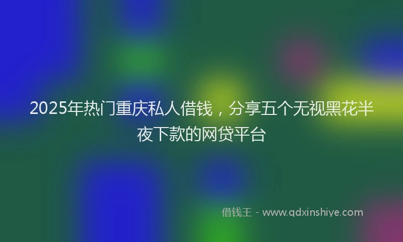 2025年热门重庆私人借钱，分享五个无视黑花半夜下款的网贷平台