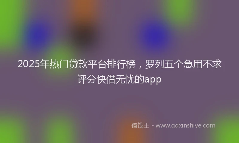 2025年热门贷款平台排行榜，罗列五个急用不求评分快借无忧的app