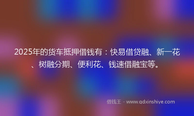 2025年的货车抵押借钱有：快易借贷融、新一花、树融分期、便利花、钱速借融宝等。