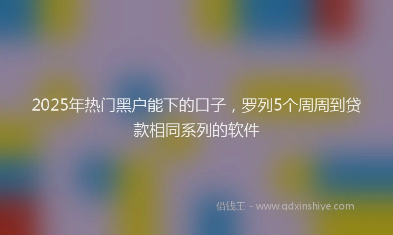 2025年热门黑户能下的口子，罗列5个周周到贷款相同系列的软件