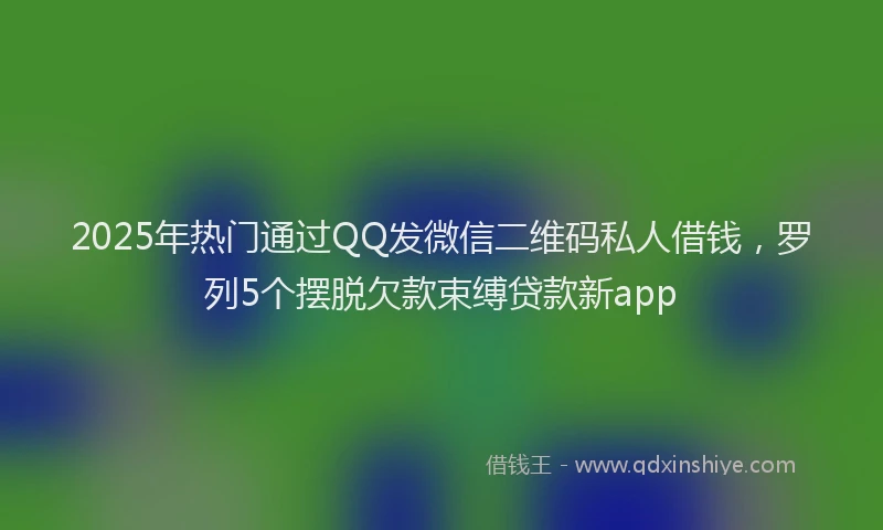 2025年热门通过QQ发微信二维码私人借钱，罗列5个摆脱欠款束缚贷款新app
