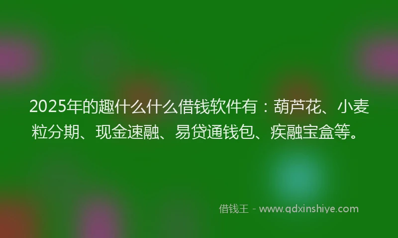 2025年的趣什么什么借钱软件有：葫芦花、小麦粒分期、现金速融、易贷通钱包、疾融宝盒等。