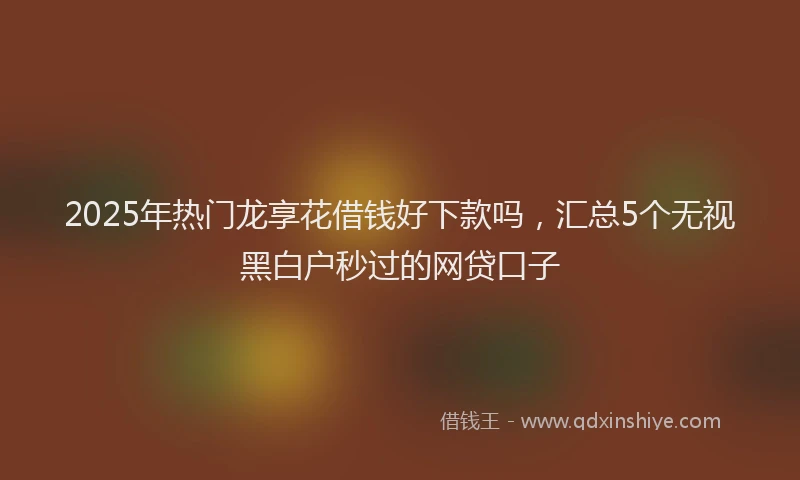 2025年热门龙享花借钱好下款吗，汇总5个无视黑白户秒过的网贷口子
