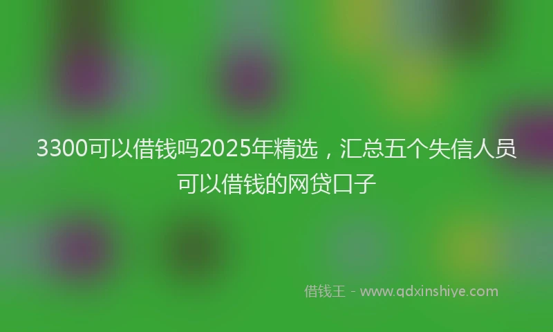 3300可以借钱吗2025年精选，汇总五个失信人员可以借钱的网贷口子