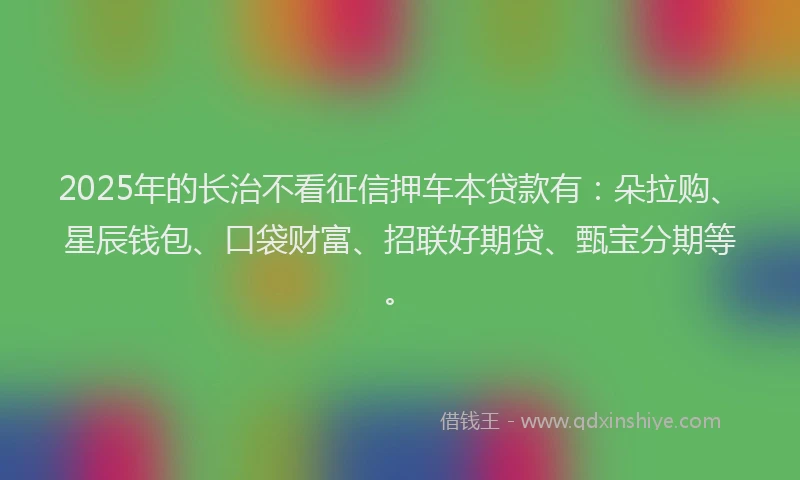 2025年的长治不看征信押车本贷款有：朵拉购、星辰钱包、口袋财富、招联好期贷、甄宝分期等。
