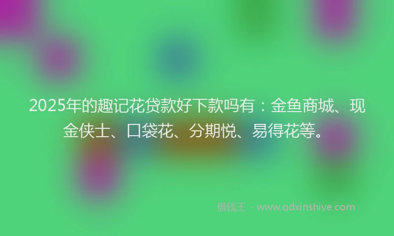 2025年的趣记花贷款好下款吗有：金鱼商城、现金侠士、口袋花、分期悦、易得花等。