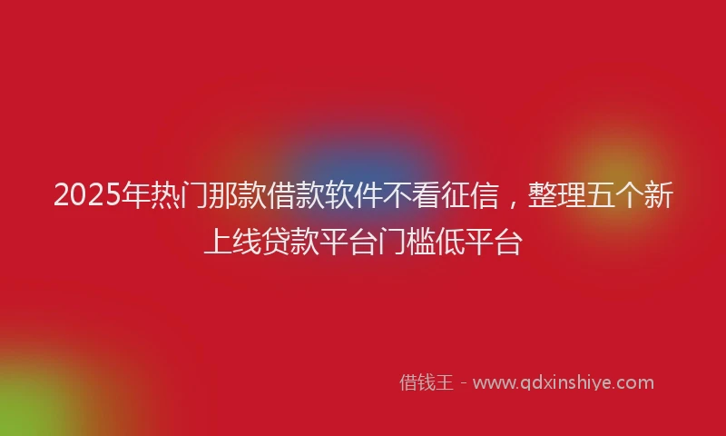 2025年热门那款借款软件不看征信，整理五个新上线贷款平台门槛低平台