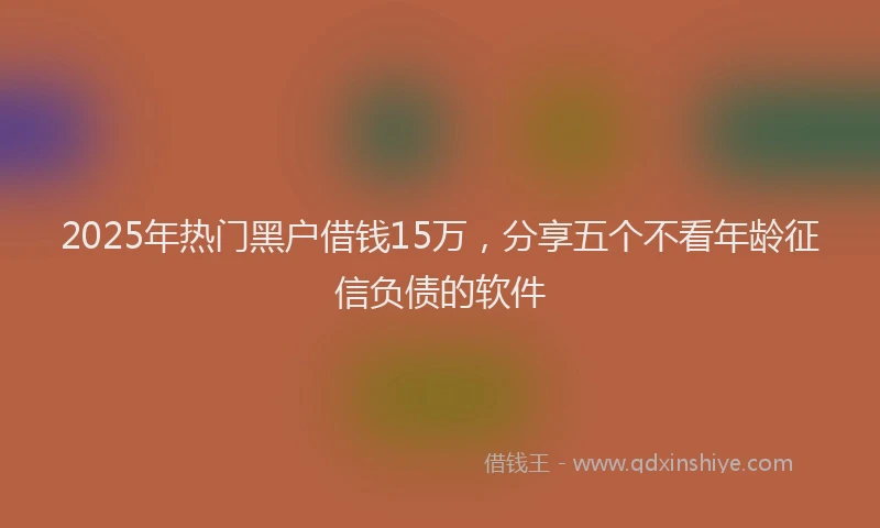 2025年热门黑户借钱15万，分享五个不看年龄征信负债的软件