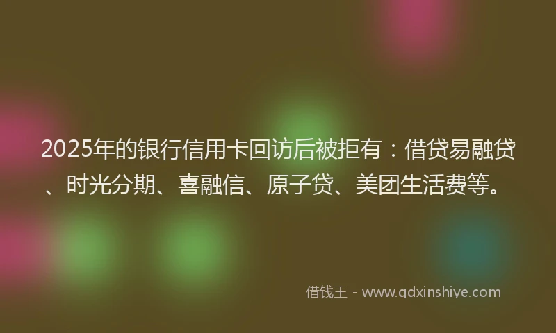 2025年的银行信用卡回访后被拒有：借贷易融贷、时光分期、喜融信、原子贷、美团生活费等。