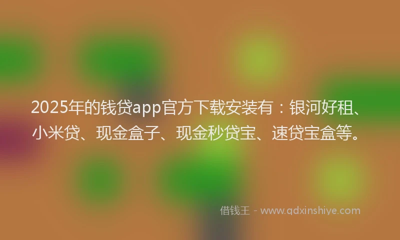 2025年的钱贷app官方下载安装有：银河好租、小米贷、现金盒子、现金秒贷宝、速贷宝盒等。