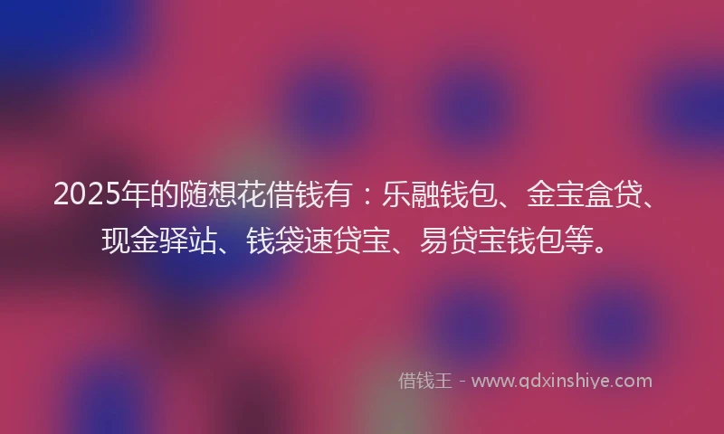 2025年的随想花借钱有：乐融钱包、金宝盒贷、现金驿站、钱袋速贷宝、易贷宝钱包等。