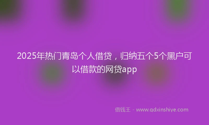2025年热门青岛个人借贷，归纳五个5个黑户可以借款的网贷app