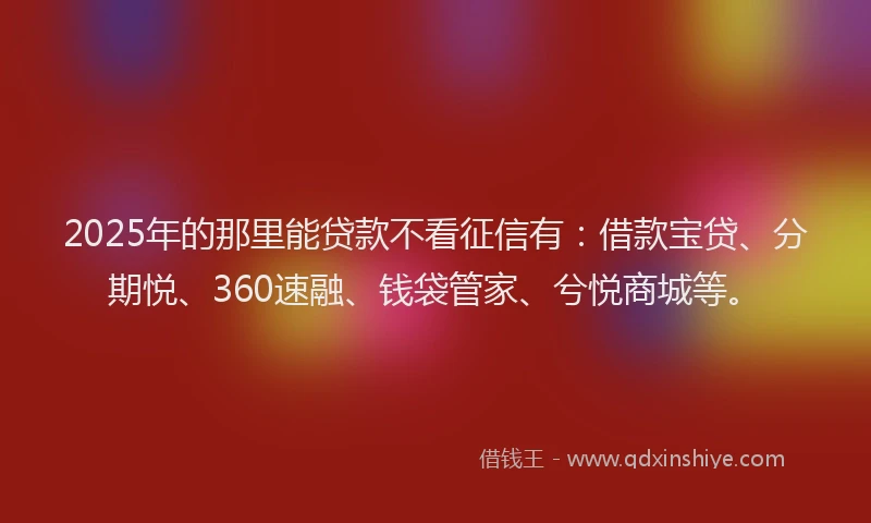 2025年的那里能贷款不看征信有：借款宝贷、分期悦、360速融、钱袋管家、兮悦商城等。