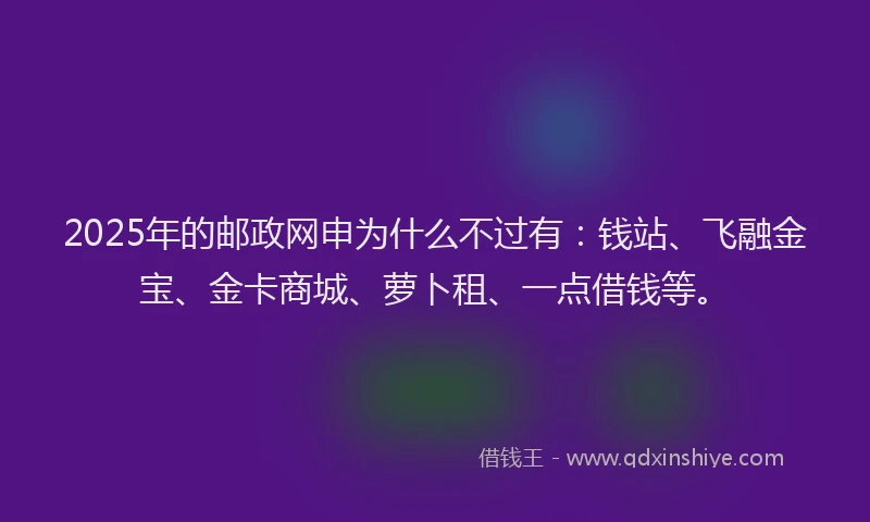 2025年的邮政网申为什么不过有：钱站、飞融金宝、金卡商城、萝卜租、一点借钱等。