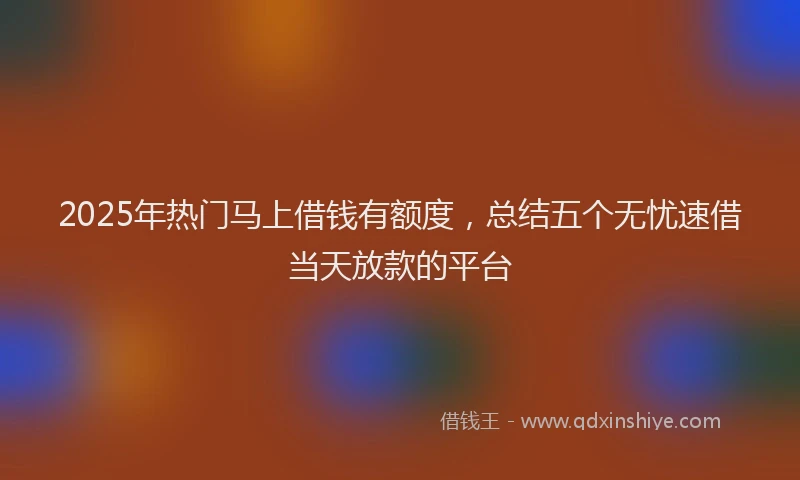 2025年热门马上借钱有额度，总结五个无忧速借当天放款的平台