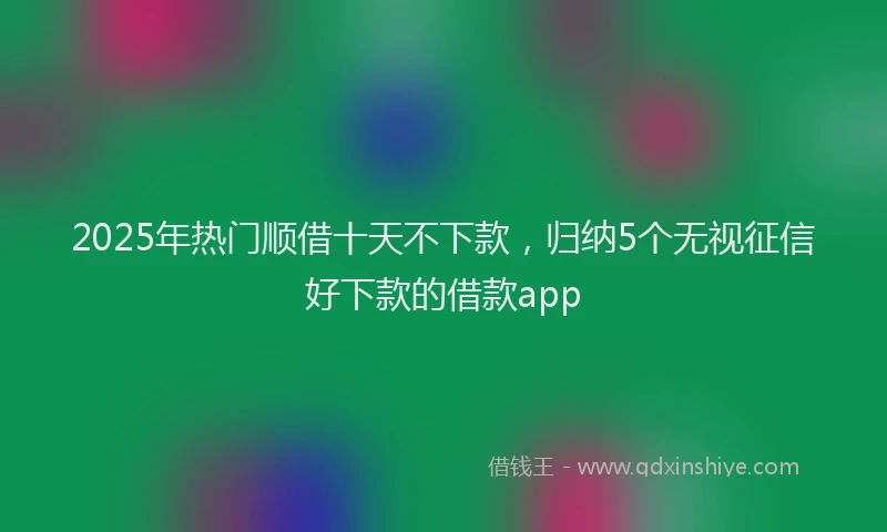 2025年热门顺借十天不下款，归纳5个无视征信好下款的借款app