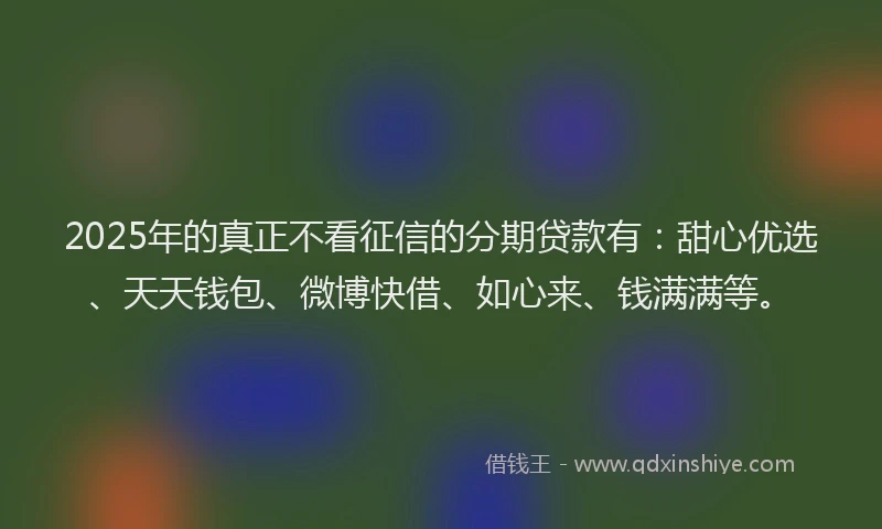 2025年的真正不看征信的分期贷款有：甜心优选、天天钱包、微博快借、如心来、钱满满等。