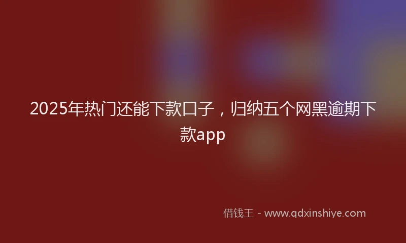 2025年热门还能下款口子，归纳五个网黑逾期下款app