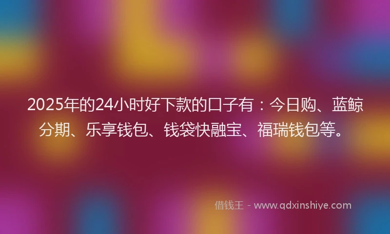 2025年的24小时好下款的口子有：今日购、蓝鲸分期、乐享钱包、钱袋快融宝、福瑞钱包等。