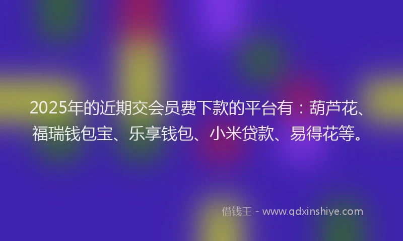 2025年的近期交会员费下款的平台有：葫芦花、福瑞钱包宝、乐享钱包、小米贷款、易得花等。