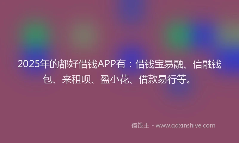 2025年的都好借钱APP有：借钱宝易融、信融钱包、来租呗、盈小花、借款易行等。