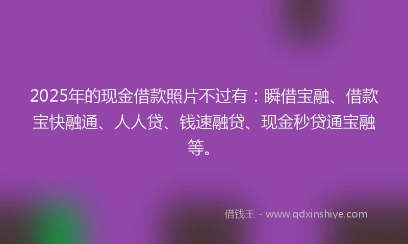 2025年的现金借款照片不过有：瞬借宝融、借款宝快融通、人人贷、钱速融贷、现金秒贷通宝融等。