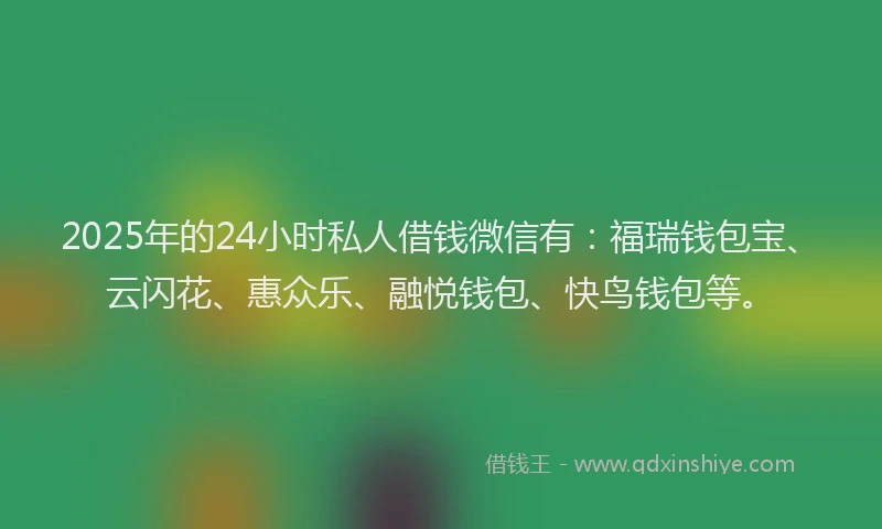 2025年的24小时私人借钱微信有：福瑞钱包宝、云闪花、惠众乐、融悦钱包、快鸟钱包等。