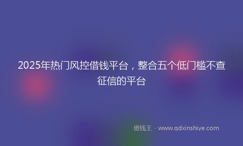 2025年热门风控借钱平台，整合五个低门槛不查征信的平台