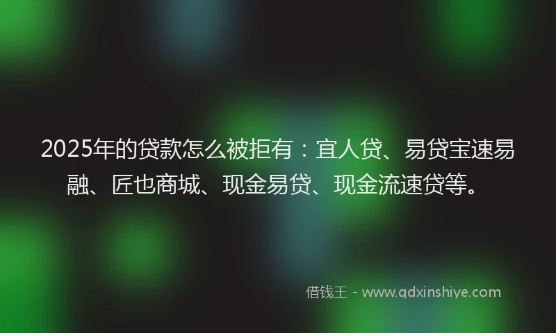 2025年的贷款怎么被拒有：宜人贷、易贷宝速易融、匠也商城、现金易贷、现金流速贷等。