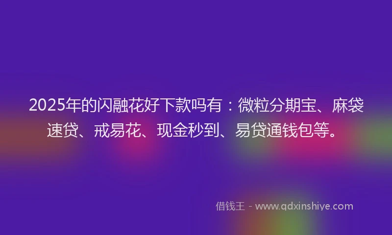 2025年的闪融花好下款吗有：微粒分期宝、麻袋速贷、戒易花、现金秒到、易贷通钱包等。