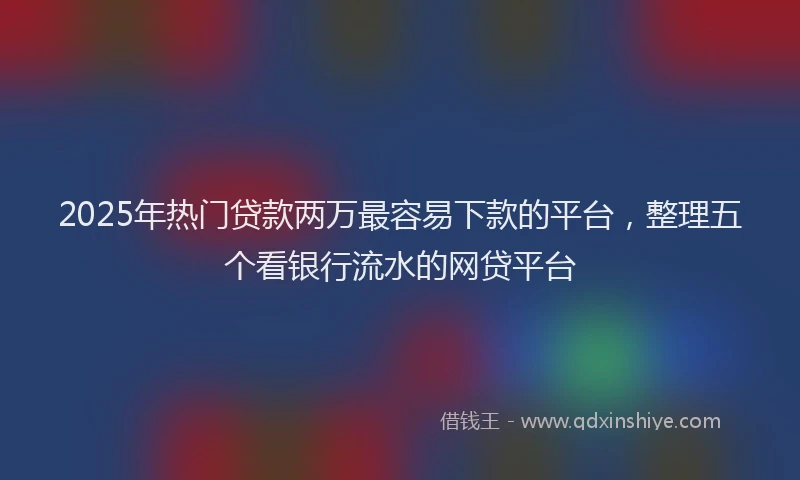2025年热门贷款两万最容易下款的平台，整理五个看银行流水的网贷平台