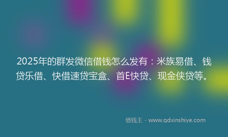 2025年的群发微信借钱怎么发有：米族易借、钱贷乐借、快借速贷宝盒、首E快贷、现金侠贷等。