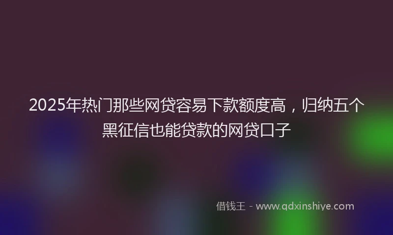 2025年热门那些网贷容易下款额度高，归纳五个黑征信也能贷款的网贷口子