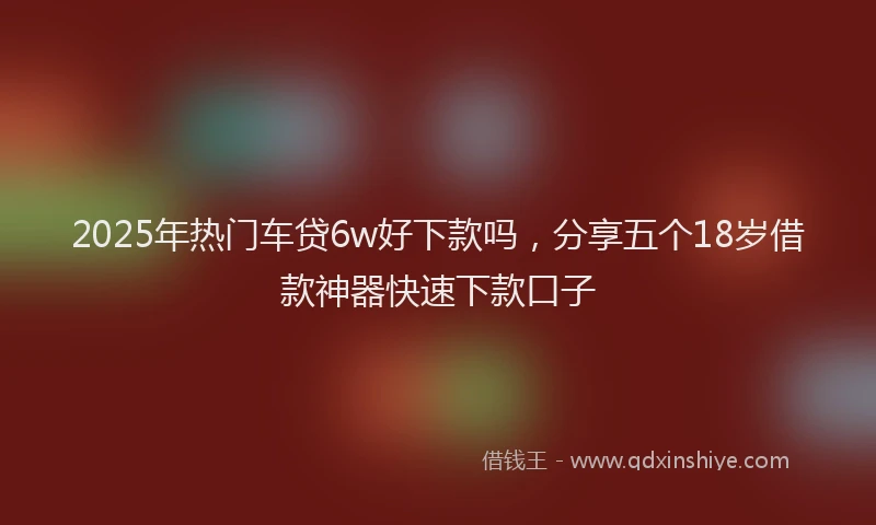 2025年热门车贷6w好下款吗，分享五个18岁借款神器快速下款口子