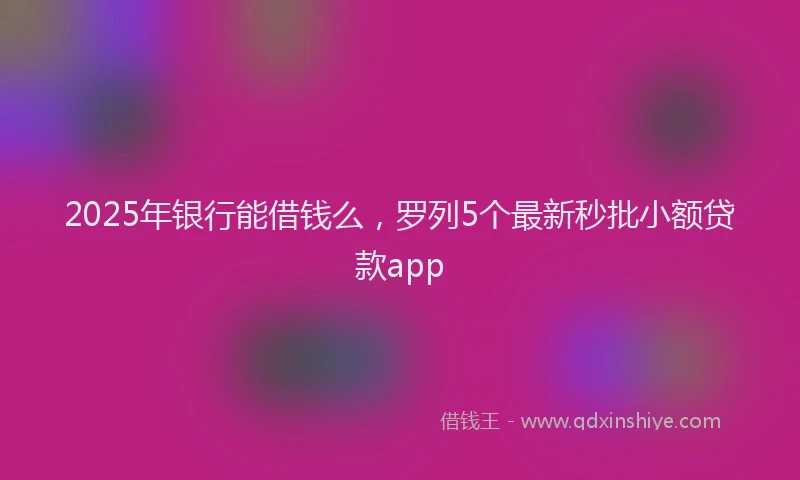 2025年银行能借钱么，罗列5个最新秒批小额贷款app